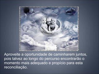 Aproveite a oportunidade de caminharem juntos,
pois talvez ao longo do percurso encontrarão o
momento mais adequado e propício para esta
reconciliação.
 