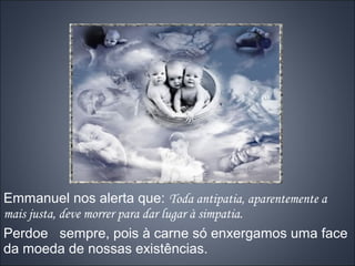 Emmanuel nos alerta que: Toda antipatia, aparentemente a
mais justa, deve morrer para dar lugar à simpatia.
Perdoe sempre, pois à carne só enxergamos uma face
da moeda de nossas existências.
 
