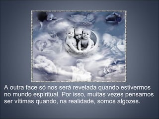 A outra face só nos será revelada quando estivermos
no mundo espiritual. Por isso, muitas vezes pensamos
ser vítimas quando, na realidade, somos algozes.
 