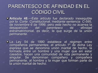 PARENTESCO DE AFINIDAD EN EL
       CÓDIGO CIVIL
Artículo 48.—Este artículo fue declarado inexequible
por la Corte Constitucional, mediante sentencia C-595,
de noviembre 6 de 1996; pero este hecho no acarrea la
desaparición     del     parentesco     de     afinidad
extramatrimonial, es decir, la que surge de la unión
permanente.

La Ley 54 de 1990 establece el régimen entre
compañeros permanentes; el artículo 1º de dicha Ley
expresa que se denomina unión marital de hecho, la
formada entre un hombre y una mujer que sin estar
casados, hacen una comunidad de vida permanente y
singular. Se denominan compañero y compañera
permanente, al hombre y la mujer que forman parte de
la unión marital de hecho.
 