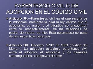 PARENTESCO CIVIL O DE
ADOPCIÓN EN EL CÓDIGO CIVIL
Artículo 50.—Parentesco civil es el que resulta de
la adopción, mediante la cual la ley estima que el
adoptante, su mujer y el adoptivo se encuentran
entre sí, respectivamente, en las relaciones de
padre, de madre, de hijo. Este parentesco no pasa
de las respectivas personas

Artículo 100, Decreto 2737 de 1989 (Código del
Menor).—La adopción establece parentesco civil
entre el adoptivo, el adoptante y los parientes
consanguíneos o adoptivos de éste
 