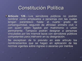 Constitución Política
Artículo 126.—Los servidores públicos no podrán
nombrar como empleados a personas con las cuales
tengan parentesco hasta el cuarto grado de
consanguinidad, segundo de afinidad, primero civil, o
con quien estén ligados por matrimonio o unión
permanente. Tampoco podrán designar a personas
vinculadas por los mismos lazos con servidores públicos
competentes para intervenir en su designación.
Se exceptúan de lo previsto en este artículo los
nombramientos que se hagan en aplicación de las
normas vigentes sobre ingreso o ascenso por méritos
 