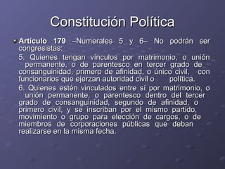 Constitución Política
Artículo 179 –Numerales 5 y 6– No podrán ser
congresistas:
5. Quienes tengan vínculos por matrimonio, o unión
  permanente, o de parentesco en tercer grado de
consanguinidad, primero de afinidad, o único civil, con
funcionarios que ejerzan autoridad civil o política.
6. Quienes estén vinculados entre sí por matrimonio, o
  unión permanente, o parentesco dentro del tercer
grado de consanguinidad, segundo de afinidad, o
primero civil, y se inscriban por el mismo partido,
movimiento o grupo para elección de cargos, o de
miembros de corporaciones públicas que deban
realizarse en la misma fecha.
 