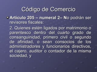 Código de Comercio
Artículo 205 – numeral 2– No podrán ser
revisores fiscales:
2. Quienes estén ligados por matrimonio o
parentesco dentro del cuarto grado de
consanguinidad, primero civil o segundo
de afinidad, o sean consocios de los
administradores y funcionarios directivos,
el cajero, auditor o contador de la misma
sociedad, y
 
