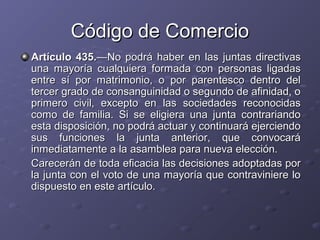 Código de Comercio
Artículo 435.—No podrá haber en las juntas directivas
una mayoría cualquiera formada con personas ligadas
entre sí por matrimonio, o por parentesco dentro del
tercer grado de consanguinidad o segundo de afinidad, o
primero civil, excepto en las sociedades reconocidas
como de familia. Si se eligiera una junta contrariando
esta disposición, no podrá actuar y continuará ejerciendo
sus funciones la junta anterior, que convocará
inmediatamente a la asamblea para nueva elección.
Carecerán de toda eficacia las decisiones adoptadas por
la junta con el voto de una mayoría que contraviniere lo
dispuesto en este artículo.
 