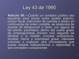 Ley 43 de 1990
Artículo 50.—Cuando un contador público sea
requerido para actuar como auditor externo,
revisor fiscal, interventor de cuentas o árbitro en
controversia de orden contable, se abstendrá de
aceptar tal designación si tiene, con alguna de
las partes, parentesco dentro del cuarto grado
de consanguinidad, primero civil, segundo de
afinidad o si median vínculos económicos,
amistad íntima o enemistad grave, intereses
comunes o cualquier otra circunstancia que
pueda restarle independencia u objetividad a
sus conceptos o actuaciones
 