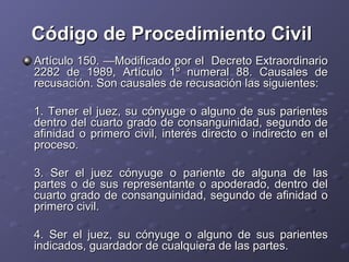 Código de Procedimiento Civil
Artículo 150. —Modificado por el Decreto Extraordinario
2282 de 1989, Artículo 1º numeral 88. Causales de
recusación. Son causales de recusación las siguientes:

1. Tener el juez, su cónyuge o alguno de sus parientes
dentro del cuarto grado de consanguinidad, segundo de
afinidad o primero civil, interés directo o indirecto en el
proceso.

3. Ser el juez cónyuge o pariente de alguna de las
partes o de sus representante o apoderado, dentro del
cuarto grado de consanguinidad, segundo de afinidad o
primero civil.

4. Ser el juez, su cónyuge o alguno de sus parientes
indicados, guardador de cualquiera de las partes.
 