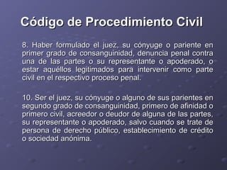 Código de Procedimiento Civil
8. Haber formulado el juez, su cónyuge o pariente en
primer grado de consanguinidad, denuncia penal contra
una de las partes o su representante o apoderado, o
estar aquéllos legitimados para intervenir como parte
civil en el respectivo proceso penal.

10. Ser el juez, su cónyuge o alguno de sus parientes en
segundo grado de consanguinidad, primero de afinidad o
primero civil, acreedor o deudor de alguna de las partes,
su representante o apoderado, salvo cuando se trate de
persona de derecho público, establecimiento de crédito
o sociedad anónima.
 