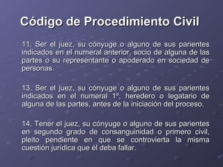 Código de Procedimiento Civil
11. Ser el juez, su cónyuge o alguno de sus parientes
indicados en el numeral anterior, socio de alguna de las
partes o su representante o apoderado en sociedad de
personas.

13. Ser el juez, su cónyuge o alguno de sus parientes
indicados en el numeral 1º, heredero o legatario de
alguna de las partes, antes de la iniciación del proceso.

14. Tener el juez, su cónyuge o alguno de sus parientes
en segundo grado de consanguinidad o primero civil,
pleito pendiente en que se controvierta la misma
cuestión jurídica que él deba fallar.
 