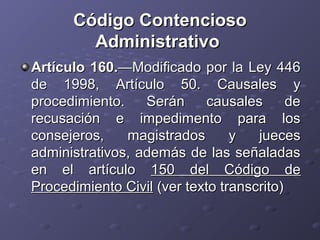 Código Contencioso
         Administrativo
Artículo 160.—Modificado por la Ley 446
de 1998, Artículo 50. Causales y
procedimiento.    Serán      causales      de
recusación e impedimento para los
consejeros,    magistrados       y   jueces
administrativos, además de las señaladas
en el artículo 150 del Código de
Procedimiento Civil (ver texto transcrito)
 