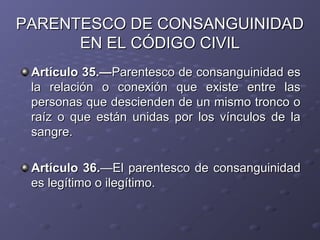 PARENTESCO DE CONSANGUINIDAD
      EN EL CÓDIGO CIVIL
 Artículo 35.—Parentesco de consanguinidad es
 la relación o conexión que existe entre las
 personas que descienden de un mismo tronco o
 raíz o que están unidas por los vínculos de la
 sangre.

 Artículo 36.—El parentesco de consanguinidad
 es legítimo o ilegítimo.
 