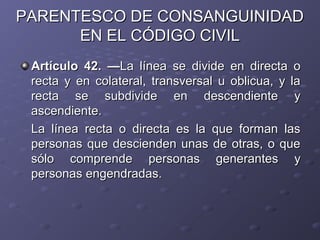 PARENTESCO DE CONSANGUINIDAD
      EN EL CÓDIGO CIVIL
 Artículo 42. —La línea se divide en directa o
 recta y en colateral, transversal u oblicua, y la
 recta se subdivide en descendiente y
 ascendiente.
 La línea recta o directa es la que forman las
 personas que descienden unas de otras, o que
 sólo comprende personas generantes y
 personas engendradas.
 