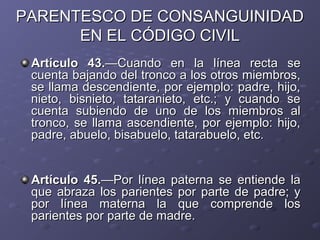 PARENTESCO DE CONSANGUINIDAD
      EN EL CÓDIGO CIVIL
 Artículo 43.—Cuando en la línea recta se
 cuenta bajando del tronco a los otros miembros,
 se llama descendiente, por ejemplo: padre, hijo,
 nieto, bisnieto, tataranieto, etc.; y cuando se
 cuenta subiendo de uno de los miembros al
 tronco, se llama ascendiente, por ejemplo: hijo,
 padre, abuelo, bisabuelo, tatarabuelo, etc.


 Artículo 45.—Por línea paterna se entiende la
 que abraza los parientes por parte de padre; y
 por línea materna la que comprende los
 parientes por parte de madre.
 