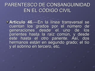 PARENTESCO DE CONSANGUINIDAD
      EN EL CÓDIGO CIVIL

 Artículo 46.—En la línea transversal se
 cuentan los grados por el número de
 generaciones desde el uno de los
 parientes hasta la raíz común, y desde
 éste hasta el otro pariente. Así, dos
 hermanos están en segundo grado; el tío
 y el sobrino en tercero, etc.
 