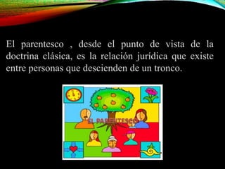 El parentesco , desde el punto de vista de la
doctrina clásica, es la relación jurídica que existe
entre personas que descienden de un tronco.
 