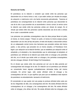 Derecho de Familia.
El parentesco es la relación o conexión que existe entre las personas que
descienden de un mismo tronco o raíz, o que están unidas por vínculos de sangre,
de adopción o matrimonio civil o de hecho reconocido judicialmente. Tenemos el
parentesco de consanguinidad es la relación entre personas que descienden la
una de la otra o que proceden de un ascendiente o tronco común, la vemos como
la relación que existe entre las personas unidas por vínculo de sangre. Es el
vínculo que existe entre dos personas cuando desciende una de la otra o ambas
de un autor o ascendiente común.
Las personas con parientes consanguíneos unas de otras porque llevan en parte,
al menos, la misma sangre. Y llevan en parte, al menos la misma sangre porque
descienden una de otra (el hijo del padre, el nieto del abuelo) o descienden ambos
de un antepasado común (como dos hermanos que proceden ambos del mismo
padre, o dos primos, que proceden de un mismo abuelo).; el Parentesco Civil,
legal o por adopción es la relación familiar, que se establece por adopción entre el
adoptante y el adoptado y los descendientes que le sobrevengan al adoptado; el
parentesco por afinidad es la relación que existe entre un cónyuge y los parientes
del otro, es el vínculo que existe entre un cónyuge y los parientes consanguíneos
del otro cónyuge (Artículo 40 del Código Civil Venezolano).
Es el vínculo que existe entre dos personas por ser una de ellas pariente por
consanguinidad del cónyuge de la otra. En relación con el parentesco por afinidad
es conveniente hacer algunas puntualizaciones derivadas todas del mismo
concepto. En primer lugar, sólo existe afinidad entre el cónyuge y los
consanguíneos del otro, lo que significa que para que se establezca esta especie
de parentesco es absolutamente necesario el matrimonio.
El concubinato en que puede vivir una pareja no produce afinidad entre cada uno
de los integrantes de ella y los consanguíneos del otro. No existe afinidad entre los
consanguíneos de un cónyuge y los consanguíneos del otro. No existe afinidad
entre el cónyuge y los afines del otro. No existe afinidad entre los cónyuges y los
 