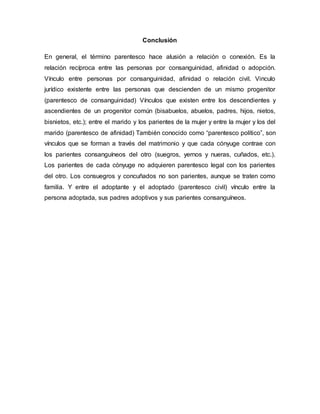 Conclusión
En general, el término parentesco hace alusión a relación o conexión. Es la
relación recíproca entre las personas por consanguinidad, afinidad o adopción.
Vínculo entre personas por consanguinidad, afinidad o relación civil. Vinculo
jurídico existente entre las personas que descienden de un mismo progenitor
(parentesco de consanguinidad) Vínculos que existen entre los descendientes y
ascendientes de un progenitor común (bisabuelos, abuelos, padres, hijos, nietos,
bisnietos, etc.); entre el marido y los parientes de la mujer y entre la mujer y los del
marido (parentesco de afinidad) También conocido como “parentesco político”, son
vínculos que se forman a través del matrimonio y que cada cónyuge contrae con
los parientes consanguíneos del otro (suegros, yernos y nueras, cuñados, etc.).
Los parientes de cada cónyuge no adquieren parentesco legal con los parientes
del otro. Los consuegros y concuñados no son parientes, aunque se traten como
familia. Y entre el adoptante y el adoptado (parentesco civil) vínculo entre la
persona adoptada, sus padres adoptivos y sus parientes consanguíneos.
 