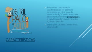 CARACTERÍSTICAS
 Teniendo en cuenta que las
características de los padres se
transmiten a los hijos, y que la
herencia de algún modo, lo es todo
para la formación de la personalidad y
el carácter, pueden mencionarse los
siguientes ejemplos:
 “De tal palo, tal astilla”, “De tal árbol,
tal ramo”, etc.
 