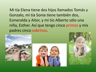     Mi tía Elena tiene dos hijos llamados Tomás y Gonzalo, mi tía Sonia tiene también dos, Esmeralda y Aitor, y mi tío Alberto sólo una niña, Esther. Así que tengo cinco primos y mis padres cinco sobrinos.