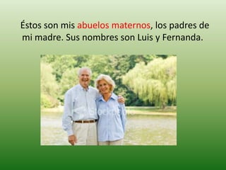    Éstos son mis abuelos maternos, los padres de mi madre. Sus nombres son Luis y Fernanda.