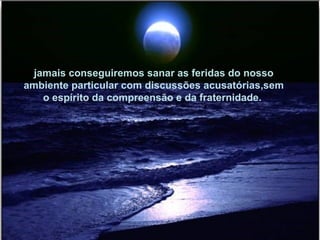 jamais conseguiremos sanar as feridas do nosso ambiente particular com discussões acusatórias,sem o espírito da compreensão e da fraternidade.  
