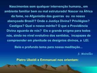 Nascimentos sem qualquer intervenção humana., em   ambiente familiar   bem ou mal estruturado! Nascer na África da fome, no Afganistão das guerras  ou  no nosso  abençoado Brasil!? Onde a Justiça Divina?   Privilégios? Castigos?   Qual o nosso mérito? O que a Providência Divina aguarda de nós?  Eis o grande enigma para todos nós, ainda no nível evolutivo dos sentidos,  incapazes de compreender em plenitude os desígnios divinos, a  LEI.  Belo e profundo tema para nossa meditação...   J. Meirelles Pietro Ubaldi e Emmanuel nos orientam:  