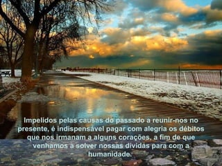 Impelidos pelas causas do passado a reunir-nos no presente, é indispensável pagar com alegria os débitos que nos irmanam a alguns corações, a fim de que venhamos a solver nossas dívidas para com a humanidade.  