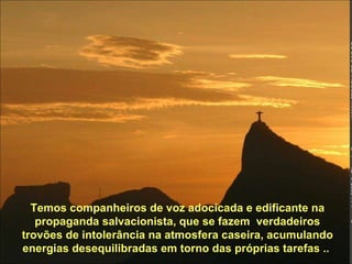 Temos companheiros de voz adocicada e edificante na propaganda salvacionista, que se fazem  verdadeiros trovões de intolerância na atmosfera caseira, acumulando energias desequilibradas em torno das próprias tarefas ..  