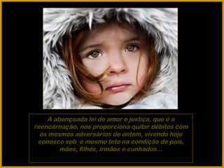 A abençoada lei de amor e justiça, que é a reencarnação, nos proporciona quitar débitos com os mesmos adversários de ontem, vivendo hoje conosco sob  o mesmo teto na condição de pais, mães, filhos, irmãos e cunhados... 