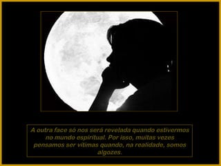 A outra face só nos será revelada quando estivermos no mundo espiritual. Por isso, muitas vezes pensamos ser vítimas quando, na realidade, somos algozes. 