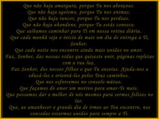 Senhor, faz de nosso lar um ninho do Teu amor.  Que não haja amargura, porque Tu nos abençoas.  Que não haja egoísmo, porque Tu nos animas.  Que não haja rancor, porque Tu nos perdoas.  Que não haja abandono, porque Tu estás conosco.  Que saibamos caminhar para Ti em nossa rotina diária.  Que cada manhã seja o inicio de mais um dia de entrega a Ti, Senhor.  Que cada noite nos encontre ainda mais unidos no amor.  Faz, Senhor, das nossas vidas que quiseste unir, páginas repletas com a tua luz.  Faz Senhor, dos nossos filhos o que Tu anseias. Ajuda-nos a educá-los e orientá-los pelos Teus caminhos.  Que nos esforcemos no consolo mútuo.  Que façamos do amor um motivo para amar-Te mais.  Que possamos dar o melhor de nós mesmos para sermos felizes no lar.  Que, ao amanhecer o grande dia de irmos ao Teu encontro, nos concedas estarmos unidos para sempre a Ti. Que Assim Seja! 