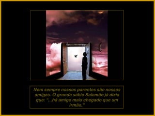 Nem sempre nossos parentes são nossos amigos. O grande sábio Salomão já dizia que: “...há amigo mais chegado que um irmão.” 