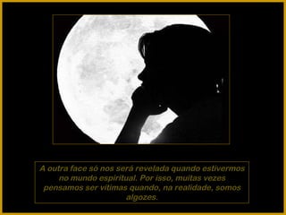 A outra face só nos será revelada quando estivermos no mundo espiritual. Por isso, muitas vezes pensamos ser vítimas quando, na realidade, somos algozes. 