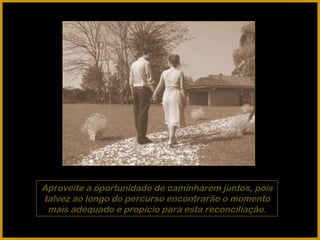 Aproveite a oportunidade de caminharem juntos, pois talvez ao longo do percurso encontrarão o momento mais adequado e propício para esta reconciliação. 