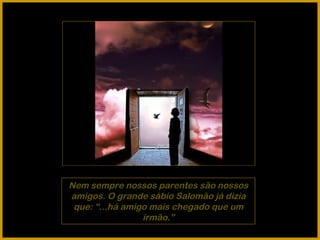 Nem sempre nossos parentes são nossos amigos. O grande sábio Salomão já dizia que: “...há amigo mais chegado que um irmão.” 