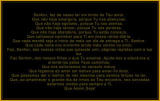Senhor, faz de nosso lar um ninho do Teu amor.
             Que não haja amargura, porque Tu nos abençoas.
               Que não haja egoísmo, porque Tu nos animas.
               Que não haja rancor, porque Tu nos perdoas.
            Que não haja abandono, porque Tu estás conosco.
          Que saibamos caminhar para Ti em nossa rotina diária.
  Que cada manhã seja o inicio de mais um dia de entrega a Ti, Senhor.
         Que cada noite nos encontre ainda mais unidos no amor.
Faz, Senhor, das nossas vidas que quiseste unir, páginas repletas com a tua
                                    luz.
 Faz Senhor, dos nossos filhos o que Tu anseias. Ajuda-nos a educá-los e
                     orientá-los pelos Teus caminhos.
                  Que nos esforcemos no consolo mútuo.
           Que façamos do amor um motivo para amar-Te mais.
  Que possamos dar o melhor de nós mesmos para sermos felizes no lar.
 Que, ao amanhecer o grande dia de irmos ao Teu encontro, nos concedas
                    estarmos unidos para sempre a Ti.
                              Que Assim Seja!
 