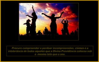 Procure compreender e perdoar incompreensões, ciúmes e a
intolerância de todos aqueles que a Divina Providência colocou sob
                     o mesmo teto que o seu.
 