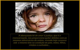 A abençoada lei de amor e justiça, que é a
reencarnação, nos proporciona quitar débitos com os
mesmos adversários de ontem, vivendo hoje conosco
 sob o mesmo teto na condição de pais, mães, filhos,
               irmãos e cunhados...
 