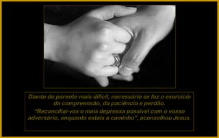 Diante do parente mais difícil, necessário se faz o exercício
         da compreensão, da paciência e perdão.
  “Reconciliai-vos o mais depressa possível com o vosso
adversário, enquanto estais a caminho”, aconselhou Jesus.
 
