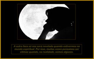 A outra face só nos será revelada quando estivermos no
mundo espiritual. Por isso, muitas vezes pensamos ser
     vítimas quando, na realidade, somos algozes.
 