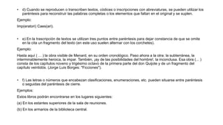 • d) Cuando se reproducen o transcriben textos, códices o inscripciones con abreviaturas, se pueden utilizar los
paréntesis para reconstruir las palabras completas o los elementos que faltan en el original y se suplen.
Ejemplo:
Imp(eratori) Caes(ari).
• e) En la trascripción de textos se utilizan tres puntos entre paréntesis para dejar constancia de que se omite
en la cita un fragmento del texto (en este uso suelen alternar con los corchetes).
Ejemplo:
Hasta aquí ( ... ) la obra visible de Menard, en su orden cronológico. Paso ahora a la otra: la subterránea, la
interminablemente heroica, la impar. También, ¡ay de las posibilidades del hombre!, la inconclusa. Esa obra (... )
consta de los capítulos noveno y trigésimo octavo de la primera parte del don Quijote y de un fragmento del
capítulo veintidós. (Jorge Luis Borges: "Ficciones").
• f) Las letras o números que encabezan clasificaciones, enumeraciones, etc. pueden situarse entre paréntesis
o seguidas del paréntesis de cierre.
Ejemplos:
Estos libros podrán encontrarse en los lugares siguientes:
(a) En los estantes superiores de la sala de reuniones.
(b) En los armarios de la biblioteca central.
 