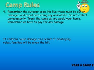 4. Remember the outdoor code. No live trees must be cut or
   damaged and avoid disturbing any animal life. Do not collect
   unnecessarily. Treat the camp as you would your home.
   Remember we have to pay for any damage.




If children cause damage as a result of disobeying
rules, families will be given the bill.




                                                     Year 6 Camp 20
 