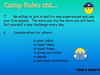 7      Be willing to join in and try new experiences and use
your five senses. The more you try the more you will learn.
Set yourself a new challenge every day.

6.    Consideration for others :

             -     in your cabin.
             -     at meal times
             -     at quiet times
             -     in group activities
             -     in games
             -     in personal cleanliness.

                                               Year 6 Camp 20
 