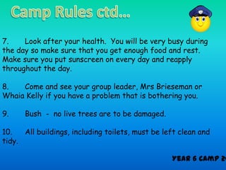 7.    Look after your health. You will be very busy during
the day so make sure that you get enough food and rest.
Make sure you put sunscreen on every day and reapply
throughout the day.

8.   Come and see your group leader, Mrs Brieseman or
Whaia Kelly if you have a problem that is bothering you.

9.    Bush - no live trees are to be damaged.

10.   All buildings, including toilets, must be left clean and
tidy.

                                                  Year 6 Camp 20
 