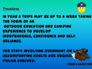 Procedures

In Year 6 trips may be up to a week taking
the form of an
 outdoor education and camping
experience to develop
independence, confidence and self
reliance.

For stays involving overnight or longer
accompanying adults are required to be
Police checked.
                              Year 6 Camp 2011
 