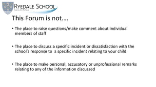 This Forum is not….
• The place to raise questions/make comment about individual
members of staff
• The place to discuss a specific incident or dissatisfaction with the
school’s response to a specific incident relating to your child
• The place to make personal, accusatory or unprofessional remarks
relating to any of the information discussed
 
