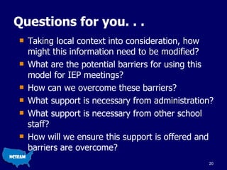 Questions for you. . . Taking local context into consideration, how might this information need to be modified? What are the potential barriers for using this model for IEP meetings? How can we overcome these barriers? What support is necessary from administration? What support is necessary from other school staff? How will we ensure this support is offered and barriers are overcome? 