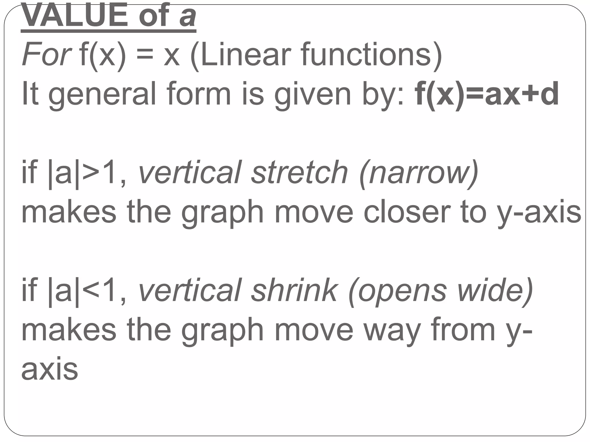 VALUE of a
For f(x) = x (Linear functions)
It general form is given by: f(x)=ax+d
if |a|>1, vertical stretch (narrow)
makes the graph move closer to y-axis
if |a|<1, vertical shrink (opens wide)
makes the graph move way from y-
axis
 