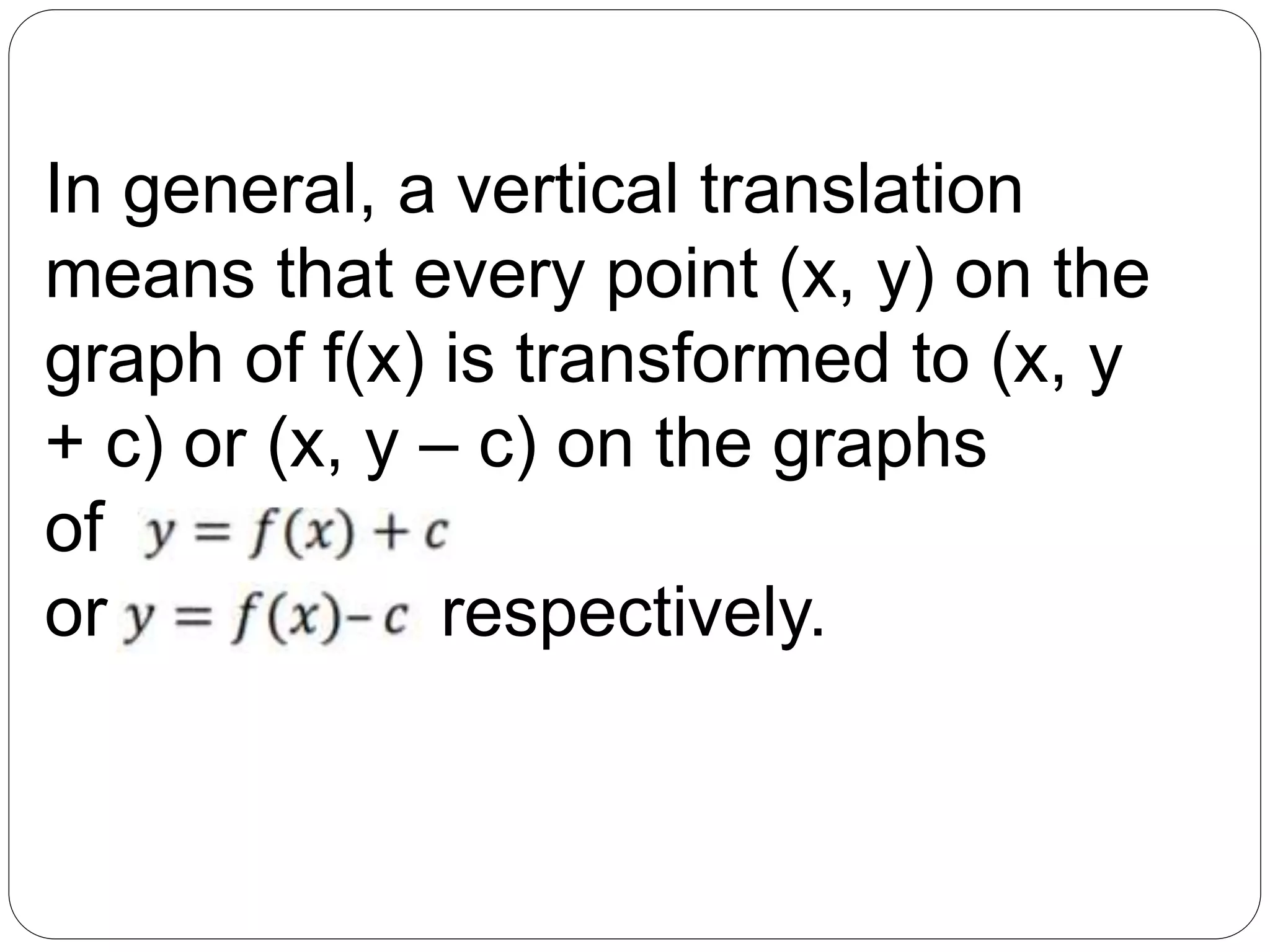 In general, a vertical translation
means that every point (x, y) on the
graph of f(x) is transformed to (x, y
+ c) or (x, y – c) on the graphs
of
or respectively.
 