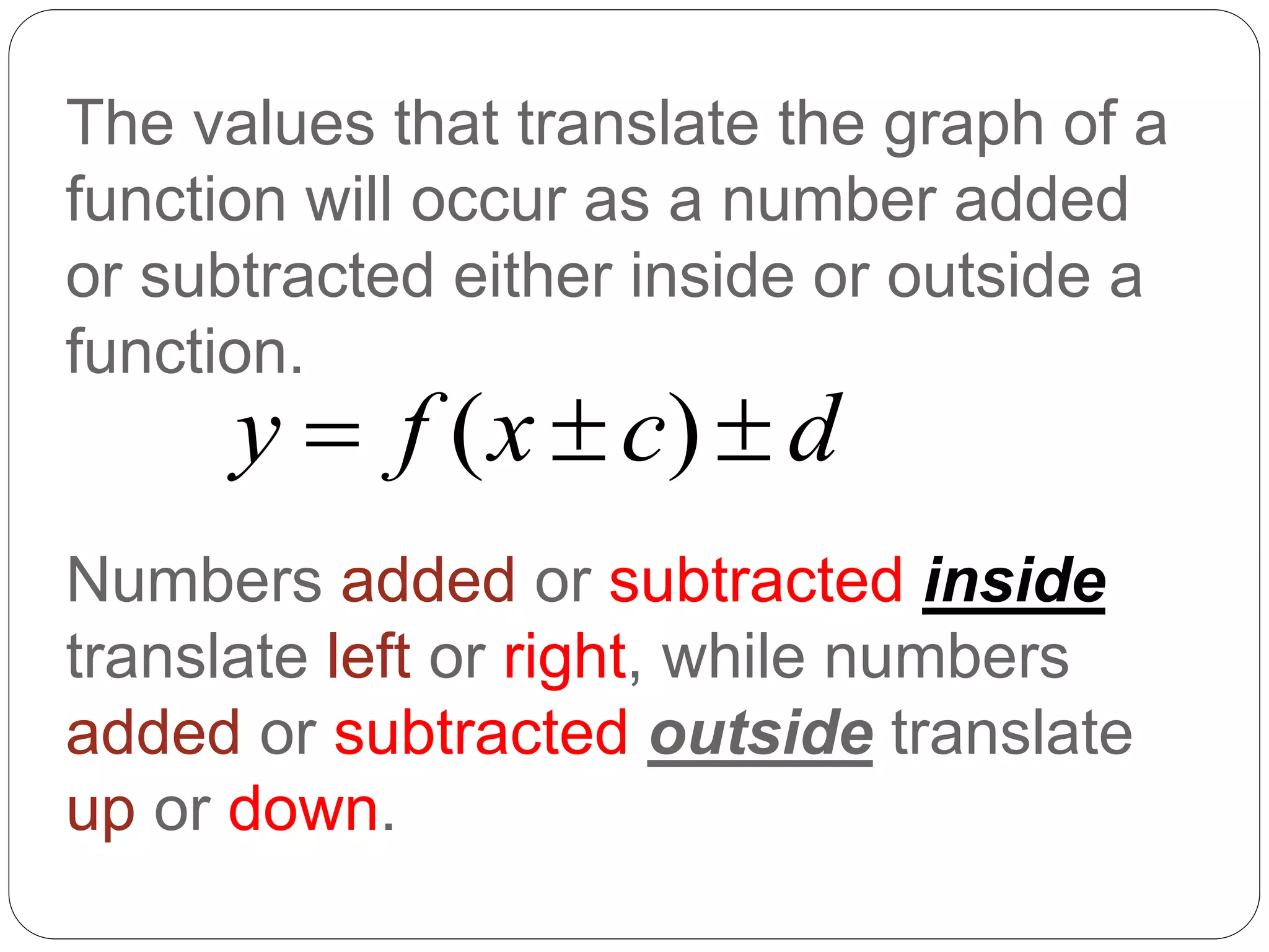 The values that translate the graph of a
function will occur as a number added
or subtracted either inside or outside a
function.
Numbers added or subtracted inside
translate left or right, while numbers
added or subtracted outside translate
up or down.
( )
y f x c d
  
 